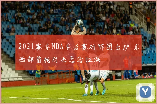 2021赛季NBA季后赛对阵图出炉 东西部首轮对决悬念拉满
