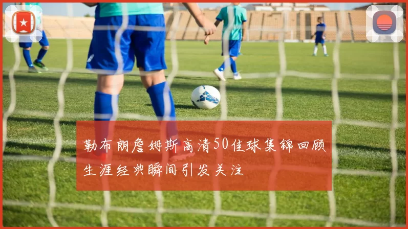 勒布朗詹姆斯高清50佳球集锦回顾生涯经典瞬间引发关注