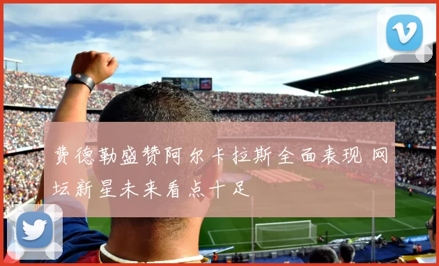 费德勒盛赞阿尔卡拉斯全面表现 网坛新星未来看点十足