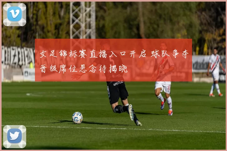 女足锦标赛直播入口开启 球队争夺晋级席位悬念待揭晓