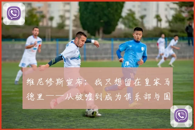 维尼修斯宣布：我只想留在皇家马德里——从被嘘到成为俱乐部与国家队的关键先生