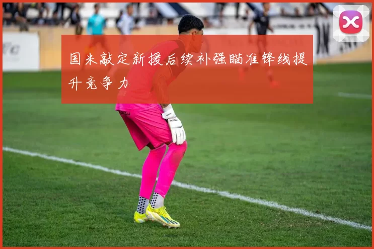 国米敲定新援后续补强瞄准锋线提升竞争力