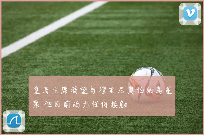 皇马主席渴望与穆里尼奥伯纳乌重聚 但目前尚无任何接触