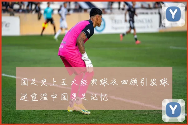国足史上五大经典球衣回顾引发球迷重温中国男足记忆