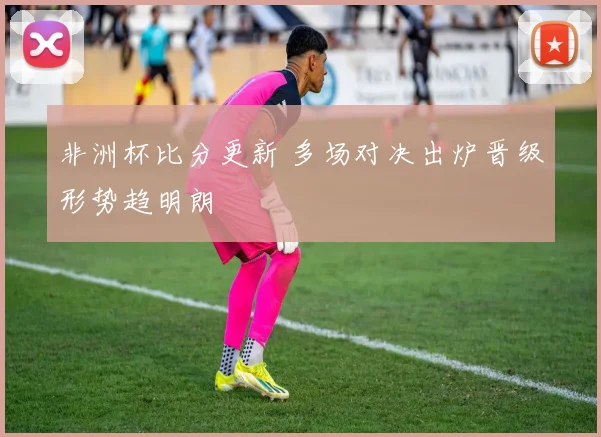 非洲杯比分更新 多场对决出炉晋级形势趋明朗