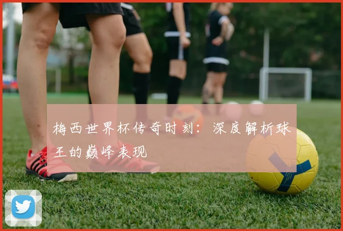 梅西世界杯传奇时刻:深度解析球王的巅峰表现