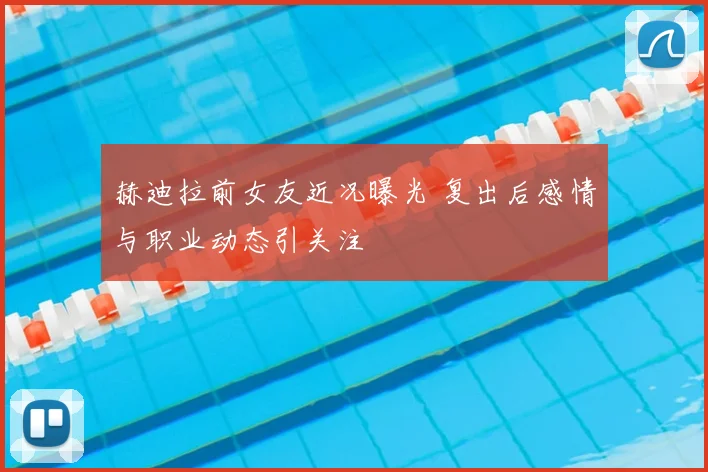 赫迪拉前女友近况曝光 复出后感情与职业动态引关注