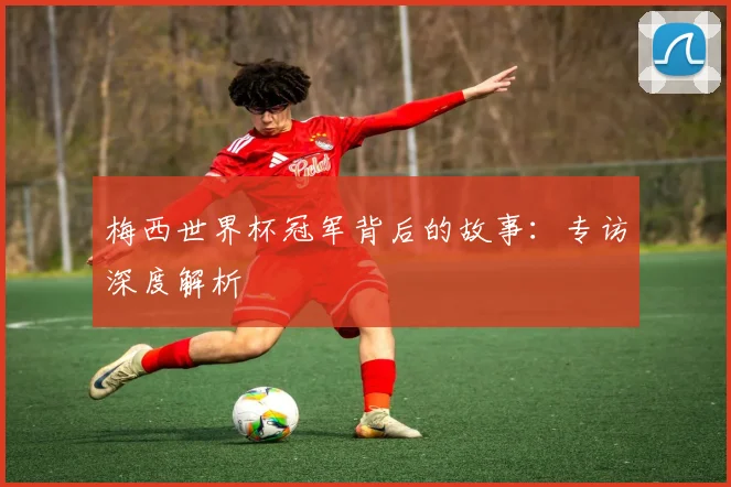 梅西世界杯冠军背后的故事:专访深度解析