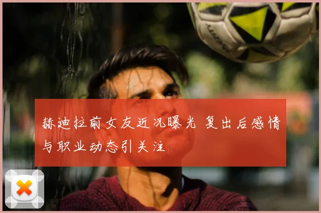 赫迪拉前女友近况曝光 复出后感情与职业动态引关注