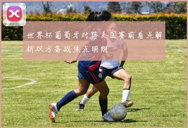 世界杯葡萄牙对阵美国赛前看点解析双方备战焦点明朗