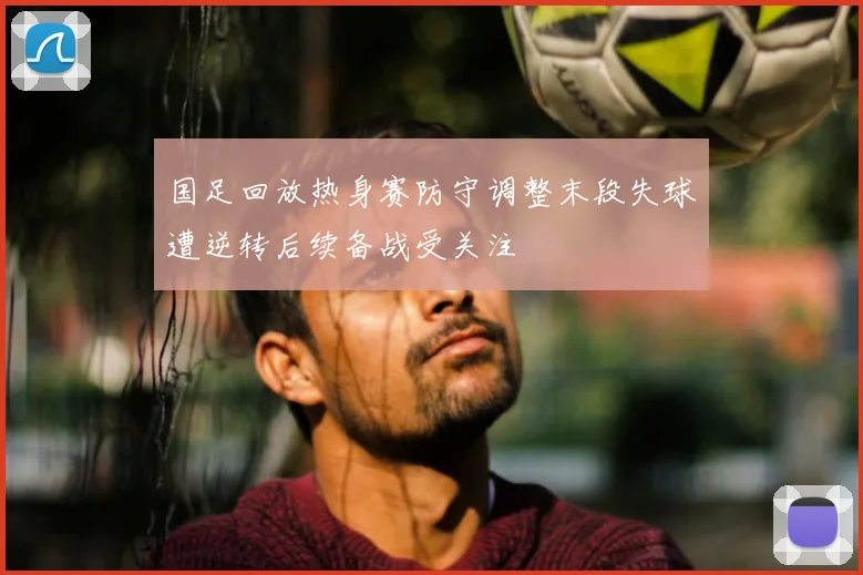 国足回放热身赛防守调整末段失球遭逆转后续备战受关注