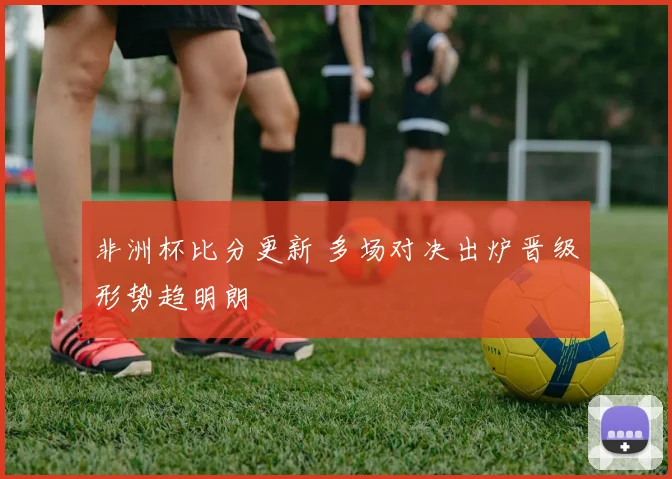 非洲杯比分更新 多场对决出炉晋级形势趋明朗