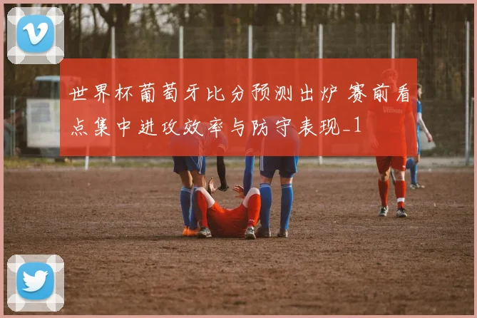 世界杯葡萄牙比分预测出炉 赛前看点集中进攻效率与防守表现_1
