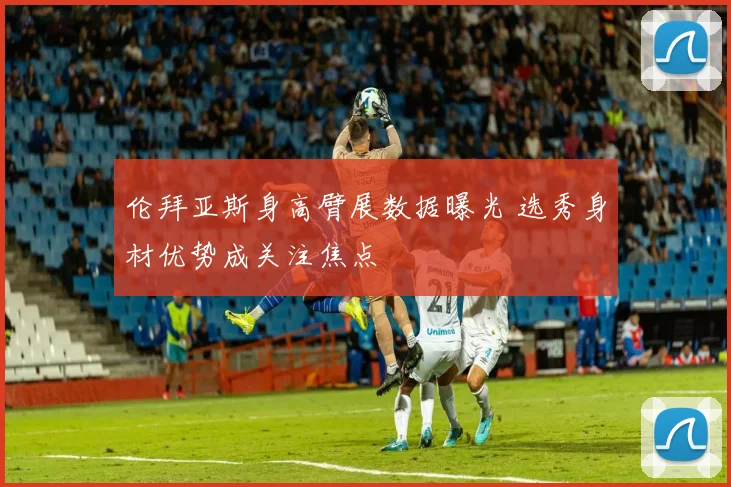 伦拜亚斯身高臂展数据曝光 选秀身材优势成关注焦点