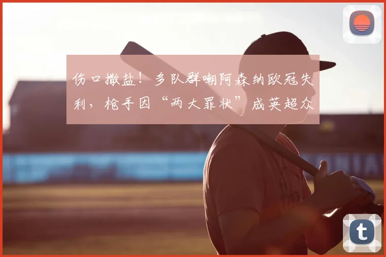 伤口撒盐!多队群嘲阿森纳欧冠失利,枪手因“两大罪状”成英超众矢之的!_网友_欧联_切尔西