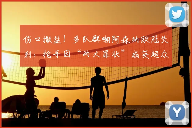 伤口撒盐!多队群嘲阿森纳欧冠失利,枪手因“两大罪状”成英超众矢之的!_网友_欧联_切尔西