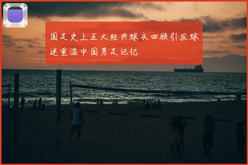 国足史上五大经典球衣回顾引发球迷重温中国男足记忆